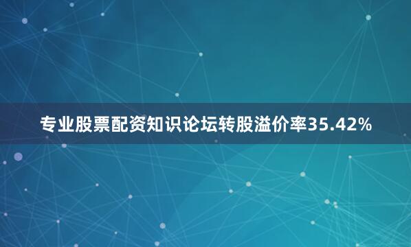 专业股票配资知识论坛转股溢价率35.42%
