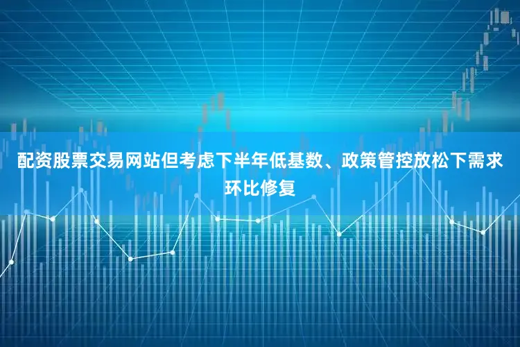 配资股票交易网站但考虑下半年低基数、政策管控放松下需求环比修复